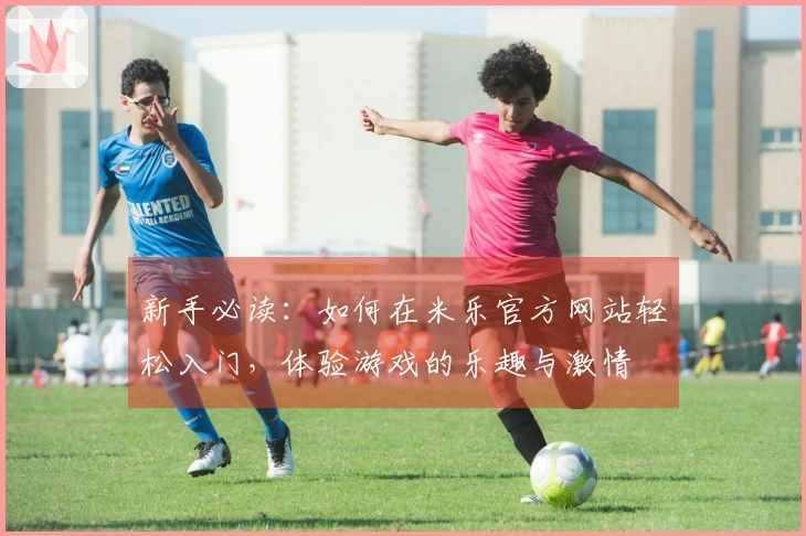 新手必读：如何在米乐官方网站轻松入门，体验游戏的乐趣与激情