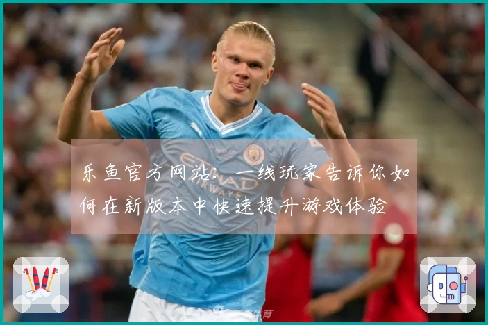 乐鱼官方网站：一线玩家告诉你如何在新版本中快速提升游戏体验