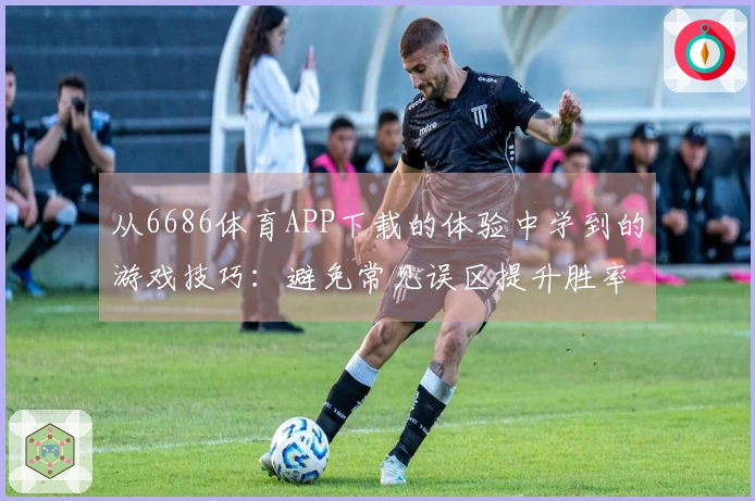 从6686体育APP下载的体验中学到的游戏技巧：避免常见误区提升胜率